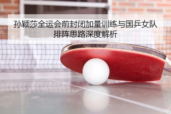 孙颖莎全运会前封闭加量训练与国乒女队排阵思路深度解析